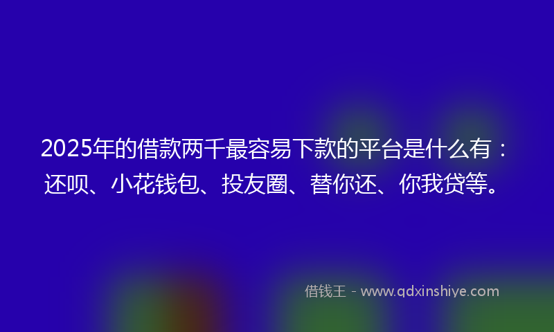 2025年的借款两千最容易下款的平台是什么有：还呗、小花钱包、投友圈、替你还、你我贷等。