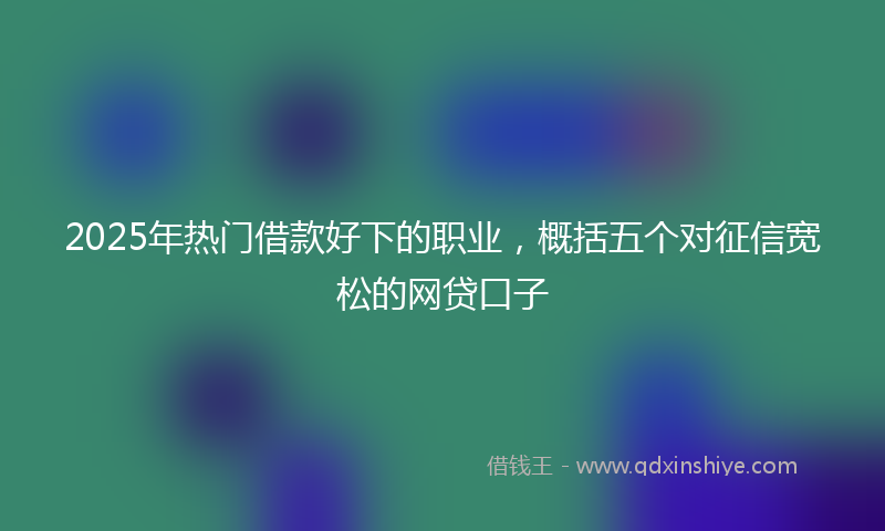 2025年热门借款好下的职业，概括五个对征信宽松的网贷口子