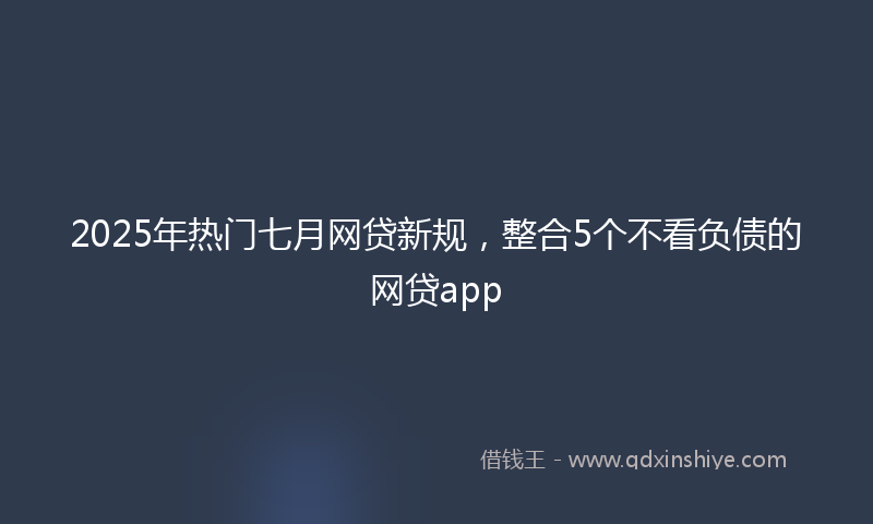 2025年热门七月网贷新规，整合5个不看负债的网贷app