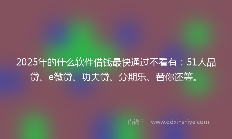 2025年的什么软件借钱最快通过不看有：51人品贷、e微贷、功夫贷、分期乐、替你还等。