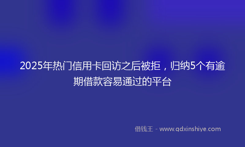 2025年热门信用卡回访之后被拒，归纳5个有逾期借款容易通过的平台