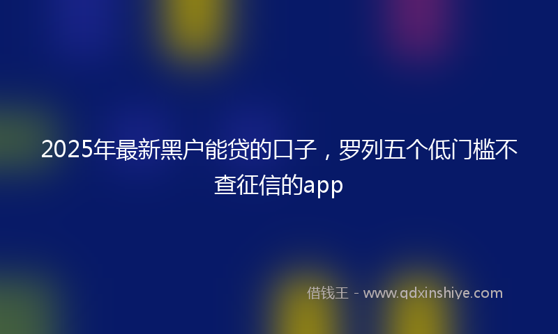 2025年最新黑户能贷的口子，罗列五个低门槛不查征信的app