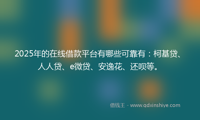 2025年的在线借款平台有哪些可靠有：柯基贷、人人贷、e微贷、安逸花、还呗等。