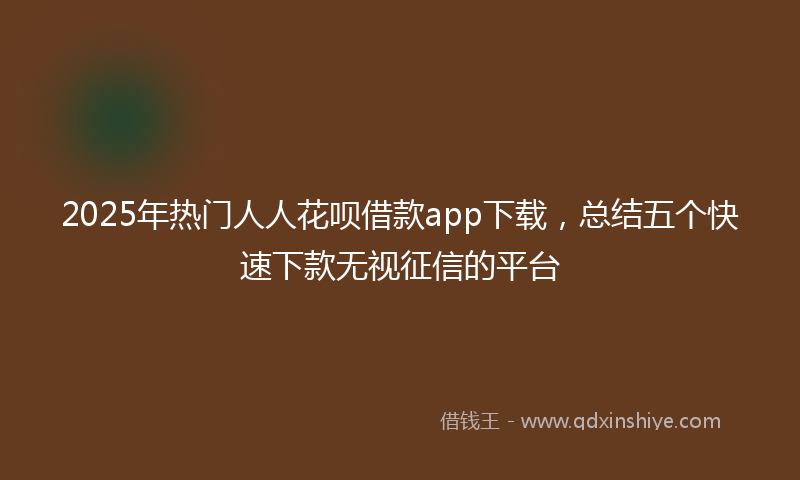 2025年热门人人花呗借款app下载，总结五个快速下款无视征信的平台