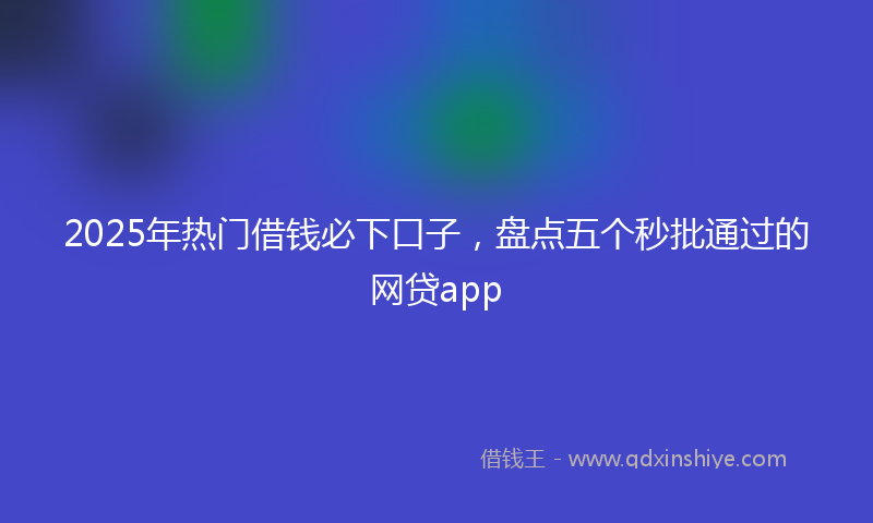2025年热门借钱必下口子，盘点五个秒批通过的网贷app