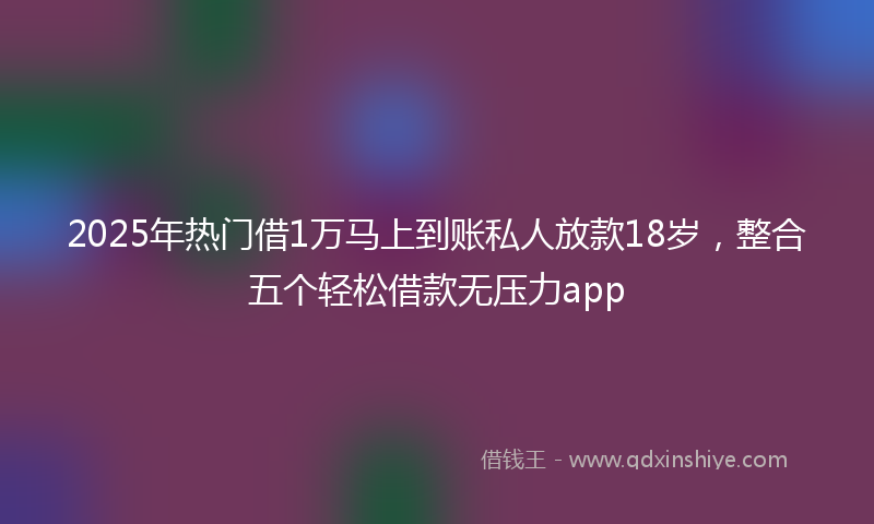2025年热门借1万马上到账私人放款18岁，整合五个轻松借款无压力app