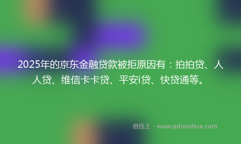 2025年的京东金融贷款被拒原因有：拍拍贷、人人贷、维信卡卡贷、平安i贷、快贷通等。