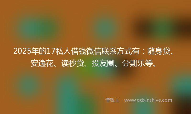 2025年的17私人借钱微信联系方式有：随身贷、安逸花、读秒贷、投友圈、分期乐等。