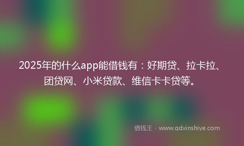 2025年的什么app能借钱有：好期贷、拉卡拉、团贷网、小米贷款、维信卡卡贷等。