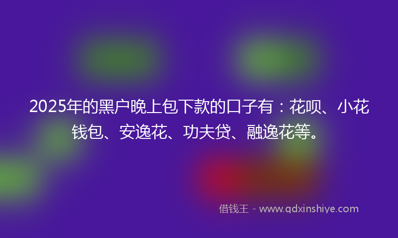 2025年的黑户晚上包下款的口子有：花呗、小花钱包、安逸花、功夫贷、融逸花等。