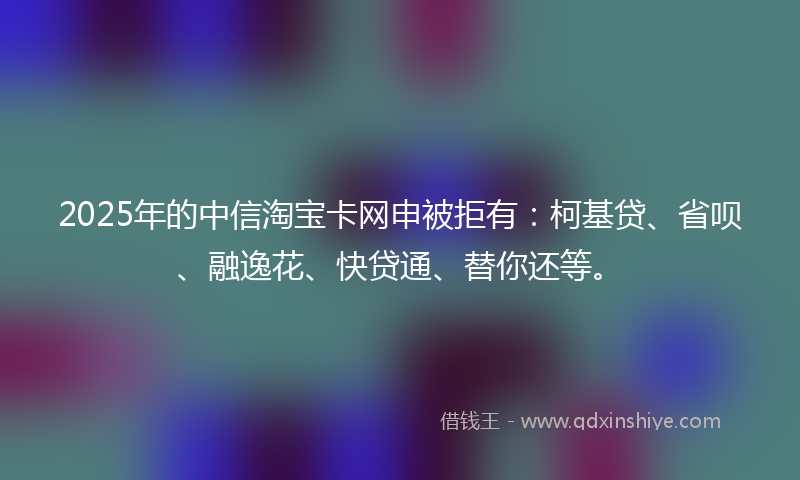 2025年的中信淘宝卡网申被拒有：柯基贷、省呗、融逸花、快贷通、替你还等。