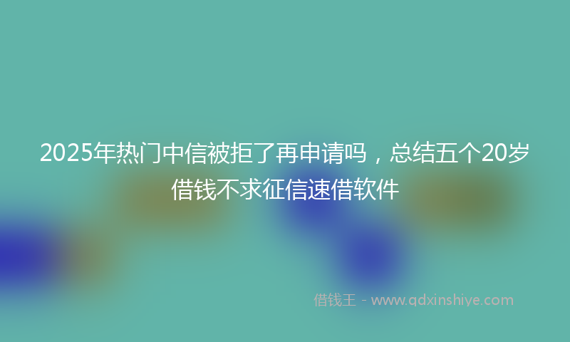 2025年热门中信被拒了再申请吗，总结五个20岁借钱不求征信速借软件