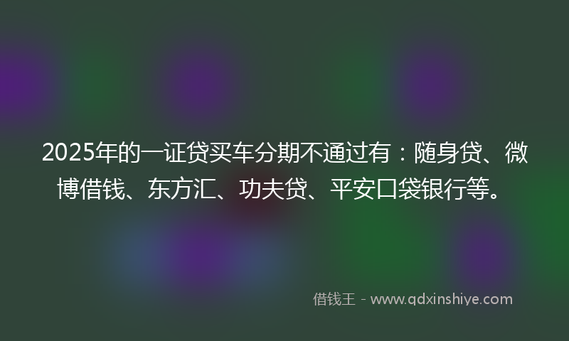 2025年的一证贷买车分期不通过有：随身贷、微博借钱、东方汇、功夫贷、平安口袋银行等。