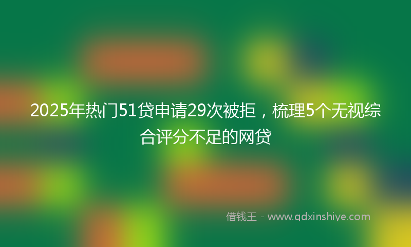 2025年热门51贷申请29次被拒，梳理5个无视综合评分不足的网贷