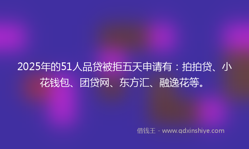 2025年的51人品贷被拒五天申请有：拍拍贷、小花钱包、团贷网、东方汇、融逸花等。