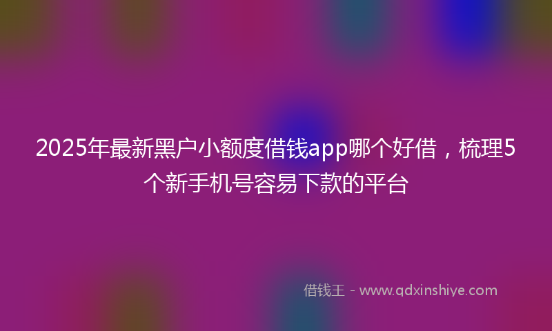 2025年最新黑户小额度借钱app哪个好借，梳理5个新手机号容易下款的平台
