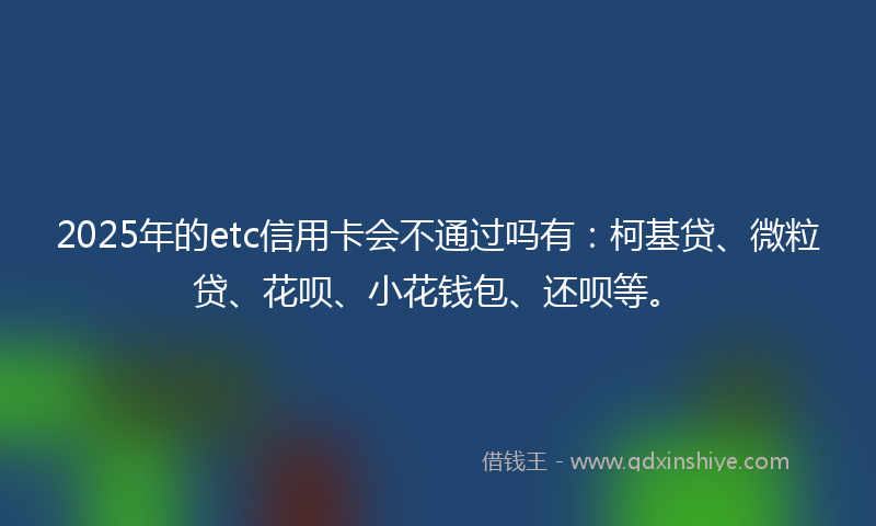 2025年的etc信用卡会不通过吗有：柯基贷、微粒贷、花呗、小花钱包、还呗等。