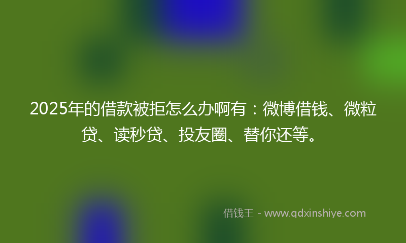 2025年的借款被拒怎么办啊有：微博借钱、微粒贷、读秒贷、投友圈、替你还等。