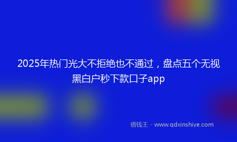 2025年热门光大不拒绝也不通过，盘点五个无视黑白户秒下款口子app