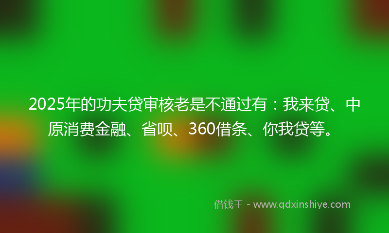 2025年的功夫贷审核老是不通过有：我来贷、中原消费金融、省呗、360借条、你我贷等。