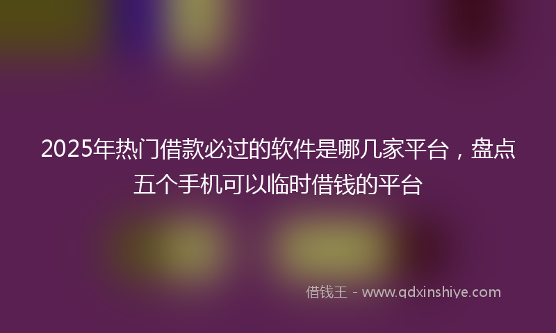 2025年热门借款必过的软件是哪几家平台，盘点五个手机可以临时借钱的平台