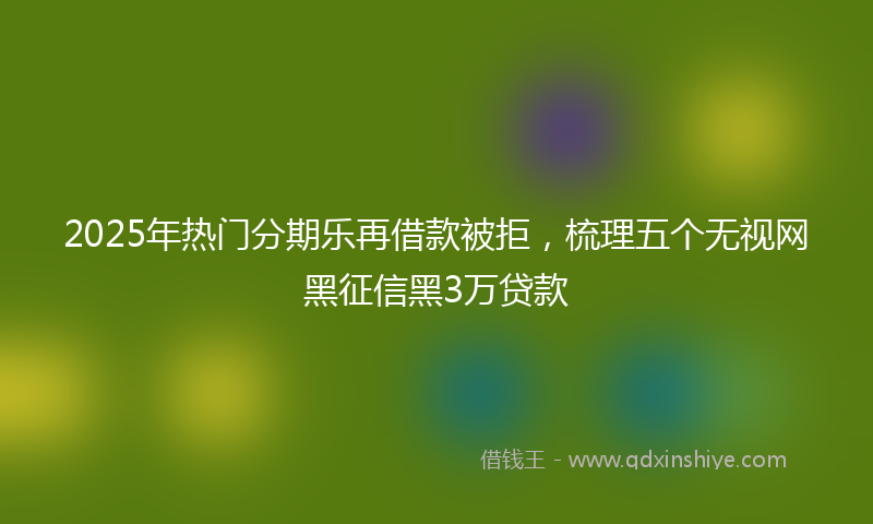 2025年热门分期乐再借款被拒，梳理五个无视网黑征信黑3万贷款