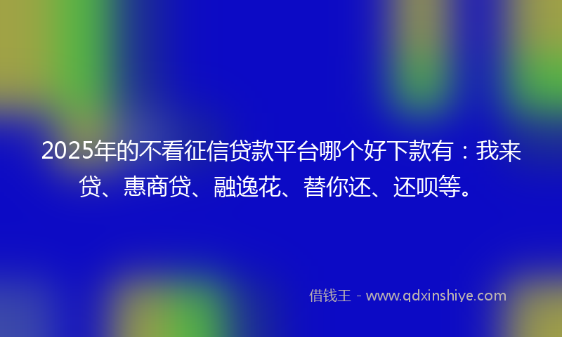 2025年的不看征信贷款平台哪个好下款有：我来贷、惠商贷、融逸花、替你还、还呗等。