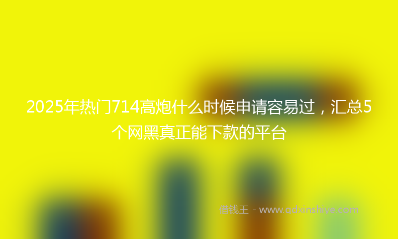 2025年热门714高炮什么时候申请容易过，汇总5个网黑真正能下款的平台