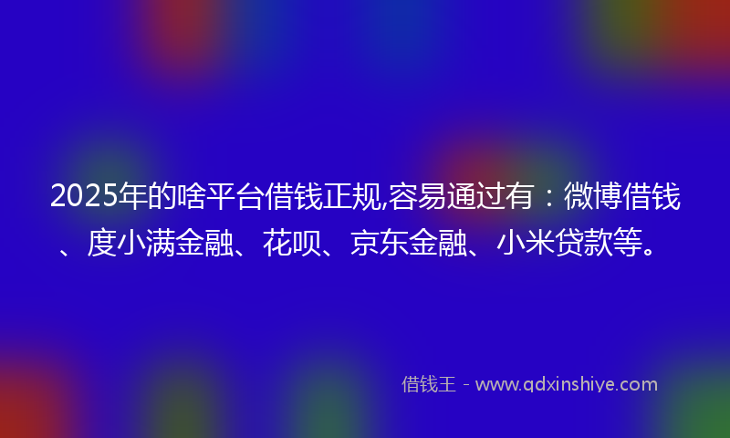 2025年的啥平台借钱正规,容易通过有：微博借钱、度小满金融、花呗、京东金融、小米贷款等。