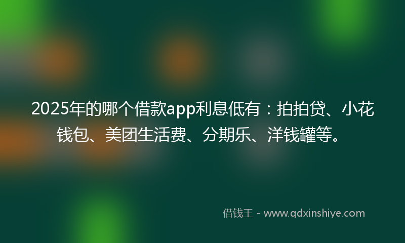 2025年的哪个借款app利息低有：拍拍贷、小花钱包、美团生活费、分期乐、洋钱罐等。