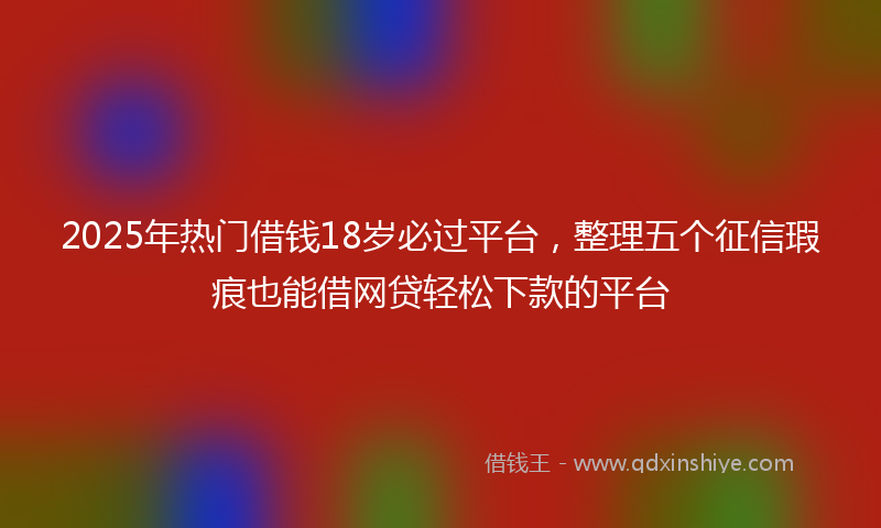 2025年热门借钱18岁必过平台，整理五个征信瑕疵也能借网贷轻松下款的平台
