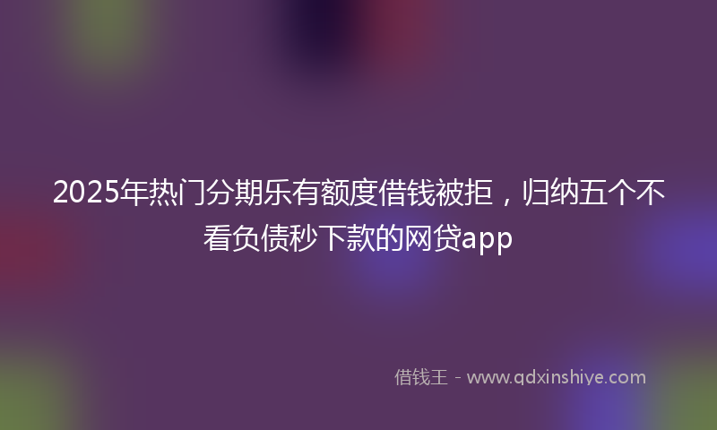 2025年热门分期乐有额度借钱被拒，归纳五个不看负债秒下款的网贷app