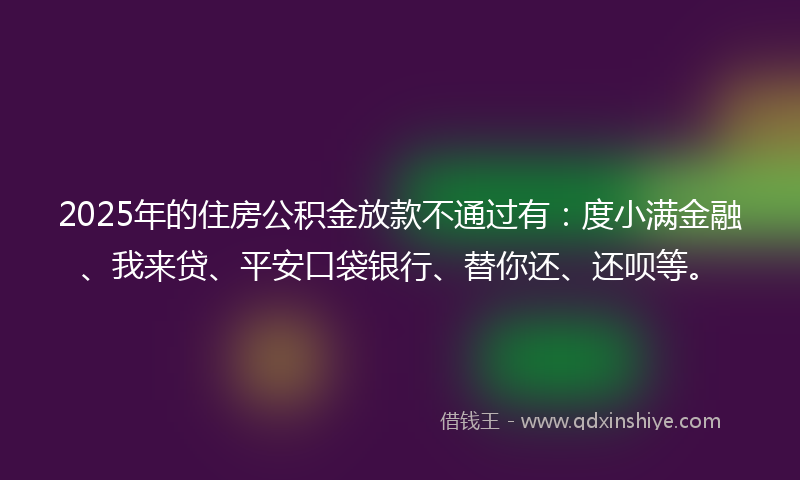 2025年的住房公积金放款不通过有：度小满金融、我来贷、平安口袋银行、替你还、还呗等。