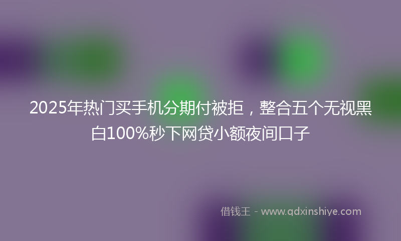 2025年热门买手机分期付被拒，整合五个无视黑白100%秒下网贷小额夜间口子
