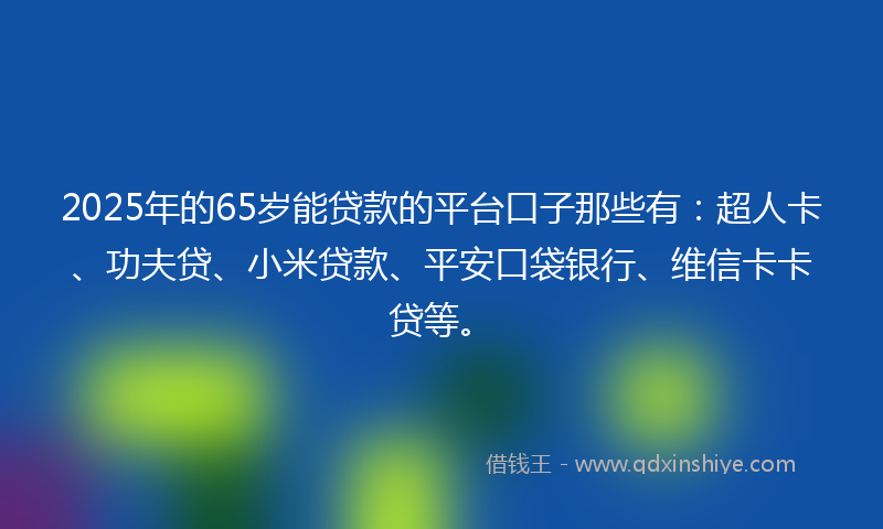 2025年的65岁能贷款的平台口子那些有：超人卡、功夫贷、小米贷款、平安口袋银行、维信卡卡贷等。