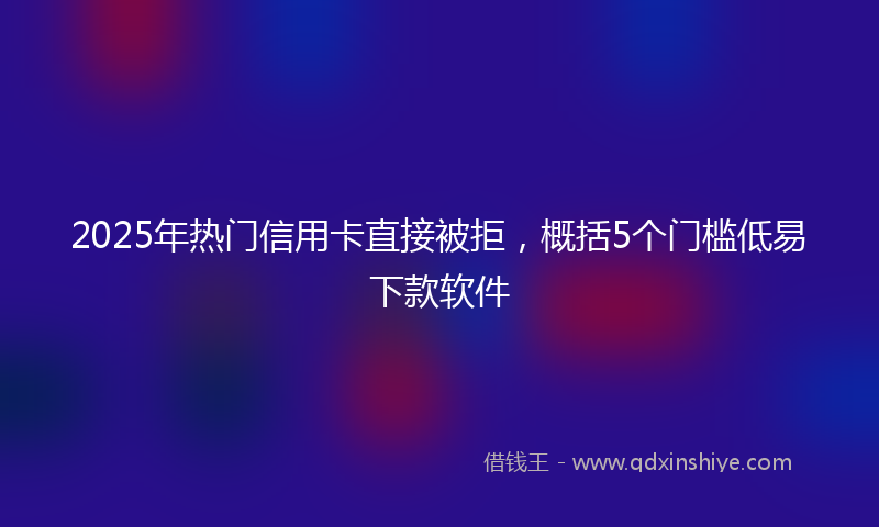 2025年热门信用卡直接被拒，概括5个门槛低易下款软件
