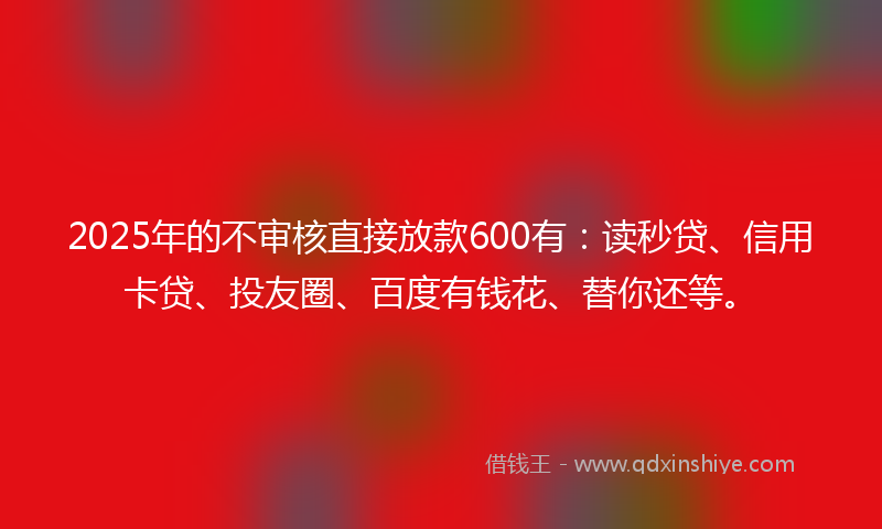 2025年的不审核直接放款600有：读秒贷、信用卡贷、投友圈、百度有钱花、替你还等。