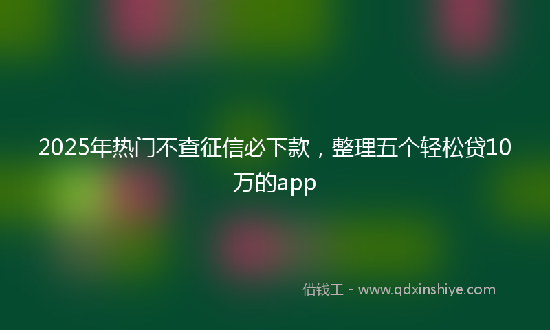 2025年热门不查征信必下款，整理五个轻松贷10万的app