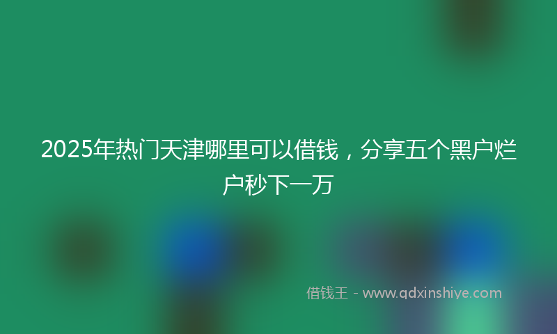 2025年热门天津哪里可以借钱，分享五个黑户烂户秒下一万