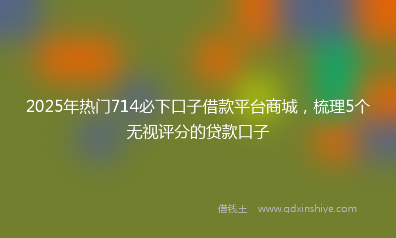 2025年热门714必下口子借款平台商城，梳理5个无视评分的贷款口子