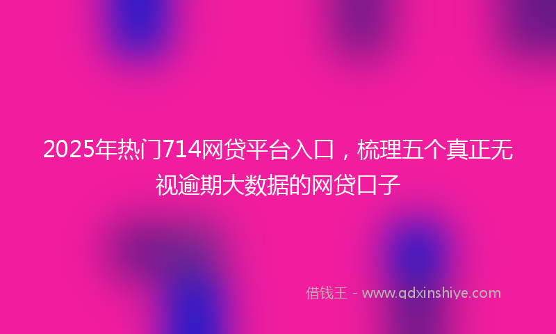 2025年热门714网贷平台入口，梳理五个真正无视逾期大数据的网贷口子