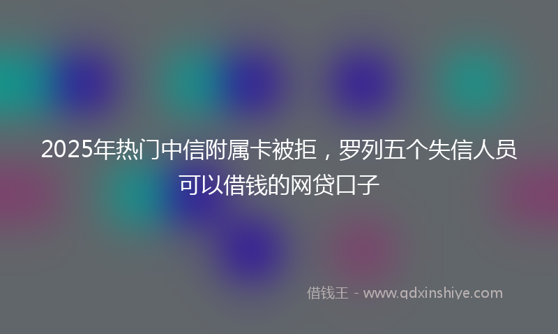 2025年热门中信附属卡被拒，罗列五个失信人员可以借钱的网贷口子
