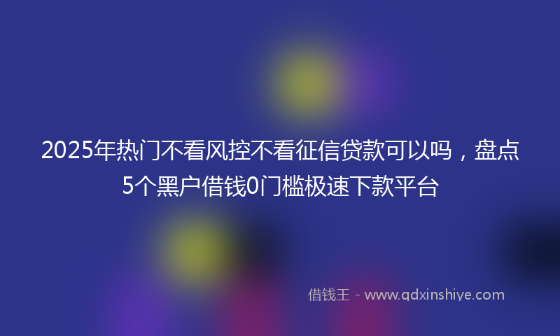 2025年热门不看风控不看征信贷款可以吗，盘点5个黑户借钱0门槛极速下款平台