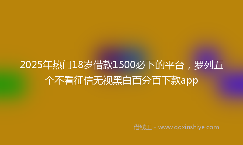 2025年热门18岁借款1500必下的平台，罗列五个不看征信无视黑白百分百下款app
