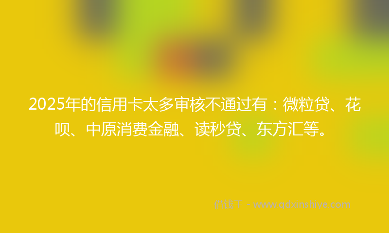 2025年的信用卡太多审核不通过有：微粒贷、花呗、中原消费金融、读秒贷、东方汇等。