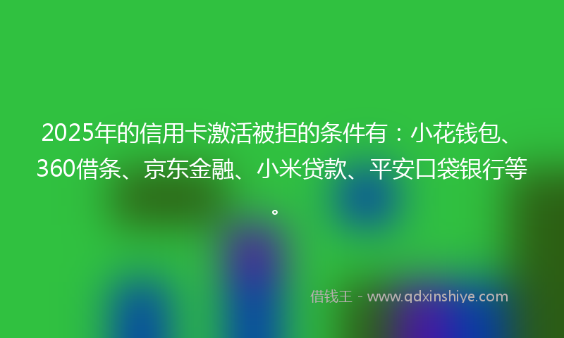 2025年的信用卡激活被拒的条件有：小花钱包、360借条、京东金融、小米贷款、平安口袋银行等。