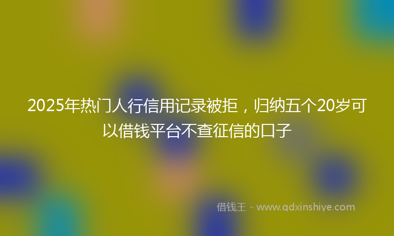 2025年热门人行信用记录被拒，归纳五个20岁可以借钱平台不查征信的口子