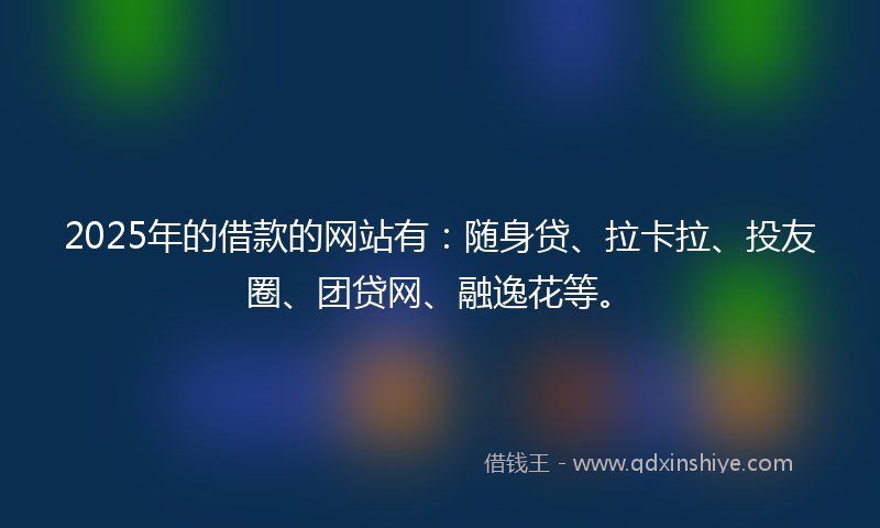 2025年的借款的网站有：随身贷、拉卡拉、投友圈、团贷网、融逸花等。
