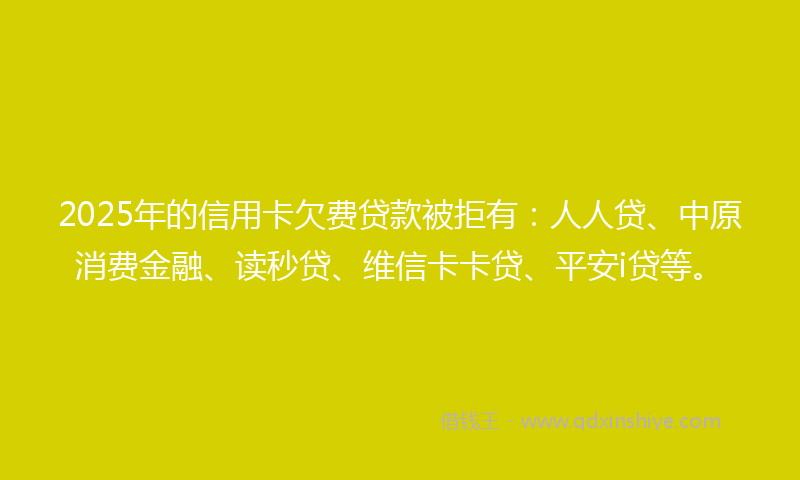 2025年的信用卡欠费贷款被拒有：人人贷、中原消费金融、读秒贷、维信卡卡贷、平安i贷等。