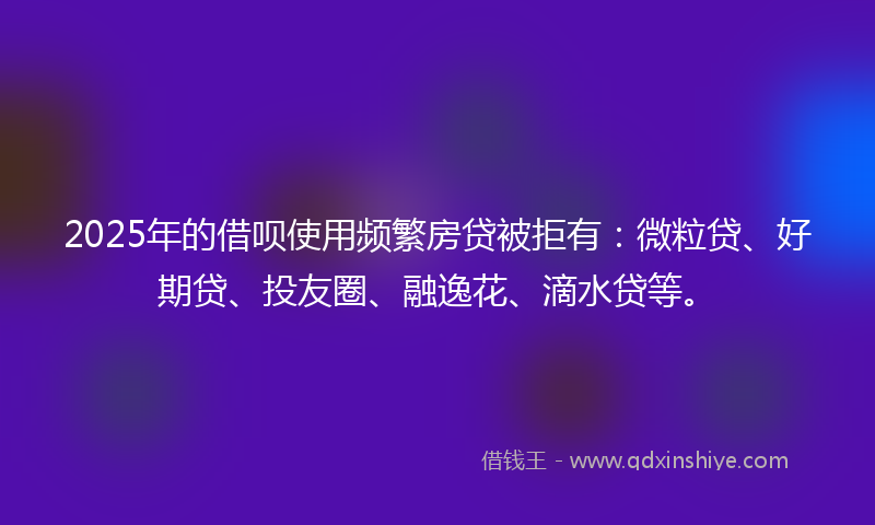 2025年的借呗使用频繁房贷被拒有：微粒贷、好期贷、投友圈、融逸花、滴水贷等。